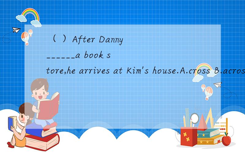 （ ）After Danny______a book store,he arrives at Kim's house.A.cross B.across C.through D.passes（ ）—Excuse me.______is the nearest bookshop?—Go down the street and turn left at the second corner.A.How B.What C.Where D.Who（ ）—_______?