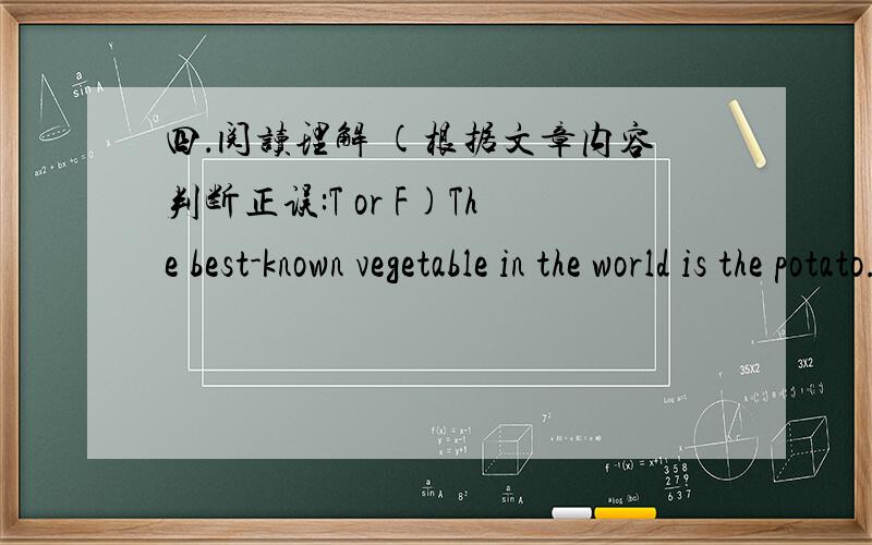 四．阅读理解 (根据文章内容判断正误:T or F)The best-known vegetable in the world is the potato.It grows in many places and does not need as rich soil as many other crops need.But until four hundred years ago the potato was not known to