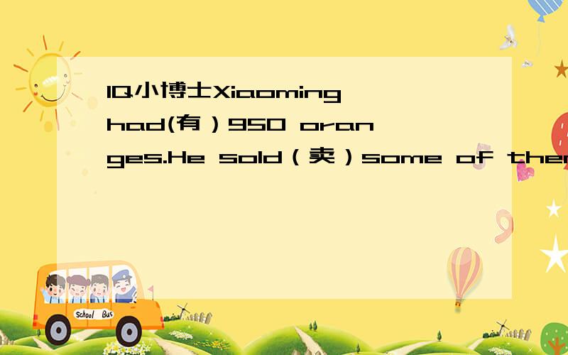 IQ小博士Xiaoming had(有）950 oranges.He sold（卖）some of them.lf he has 175 oranges left(剩下)now,how many oranges did he sell（卖）?