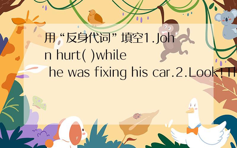 用“反身代词”填空1.John hurt( )while he was fixing his car.2.Look!There's a little bird washing( )in the river.3.At12:30.Junko and I went to the restaurant to buy( )some lunch.4.In my dream,I found( )in a forest with all kinds of animals ar