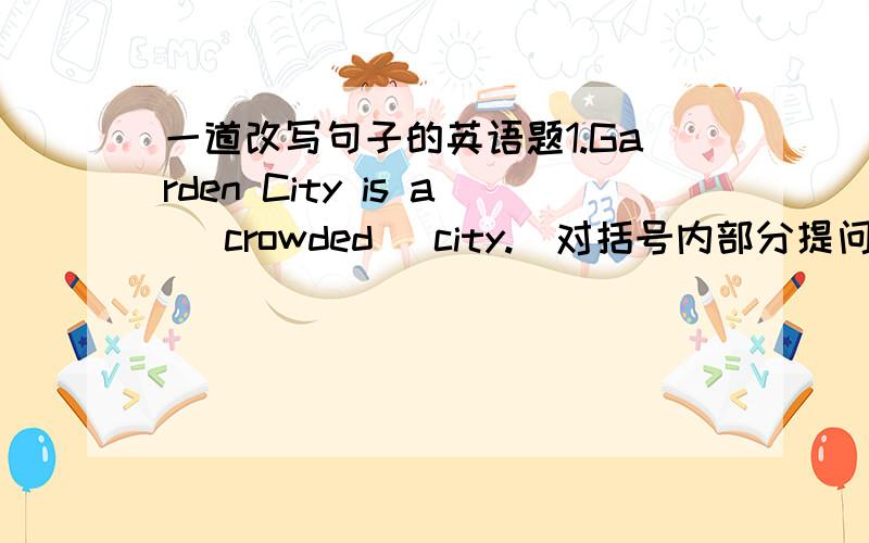 一道改写句子的英语题1.Garden City is a (crowded) city.(对括号内部分提问）（ ）（ ）（ ）city is Garden City.