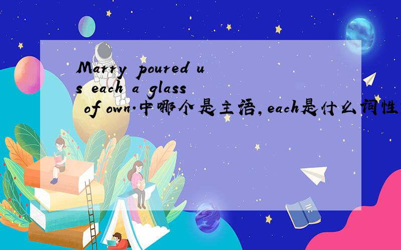 Marry poured us each a glass of own.中哪个是主语,each是什么词性?