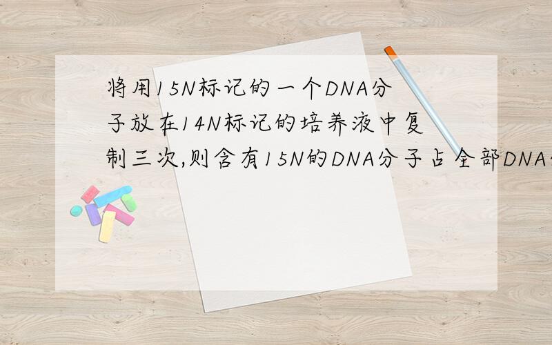 将用15N标记的一个DNA分子放在14N标记的培养液中复制三次,则含有15N的DNA分子占全部DNA分子的比例,含有14N的DNA分子占全部DNA分子的比例,含有15N的脱氧核苷酸占全部DNA单链的比例依次是（ ）A.1