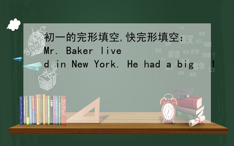 初一的完形填空,快完形填空：Mr. Baker lived in New York. He had a big   1    in the center of the city. As a rich shopkeeper, he had his own house and cars. So he was never    2    money. And all his family lived a    3   life. He and his