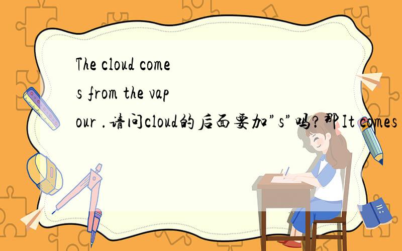 The cloud comes from the vapour .请问cloud的后面要加”s”吗?那It comes from the cloud 