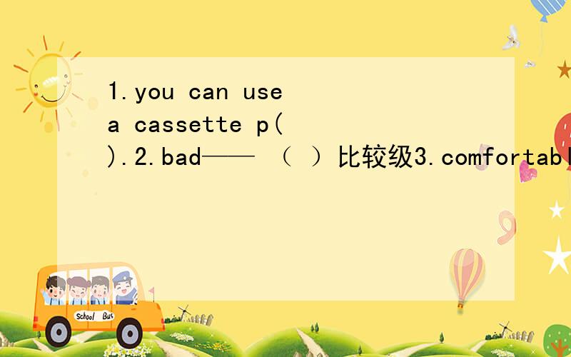 1.you can use a cassette p( ).2.bad—— （ ）比较级3.comfortable—— （ ）比较级4.the ( )(hard) you work,the ( )(good) result you will get.5.far ( ) our home.(away\from)6.i saw come birds ( ) when i looked up to the blue sky.A.were fly