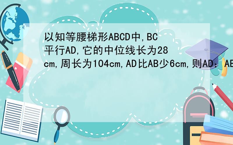 以知等腰梯形ABCD中,BC平行AD,它的中位线长为28cm,周长为104cm,AD比AB少6cm,则AD：AB：BC等于多少