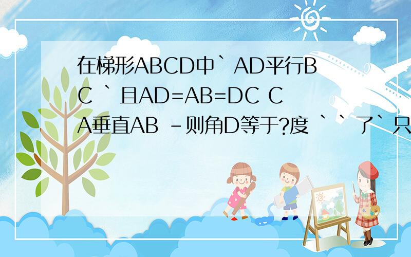 在梯形ABCD中`AD平行BC `且AD=AB=DC CA垂直AB -则角D等于?度 ``了`只要答案就行了