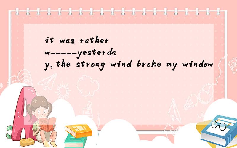 it was rather w_____yesterday,the strong wind broke my window