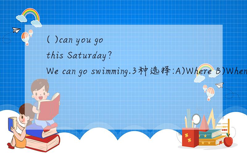 ( )can you go this Saturday?We can go swimming.3种选择:A)Where B)When C)What,因选那种?
