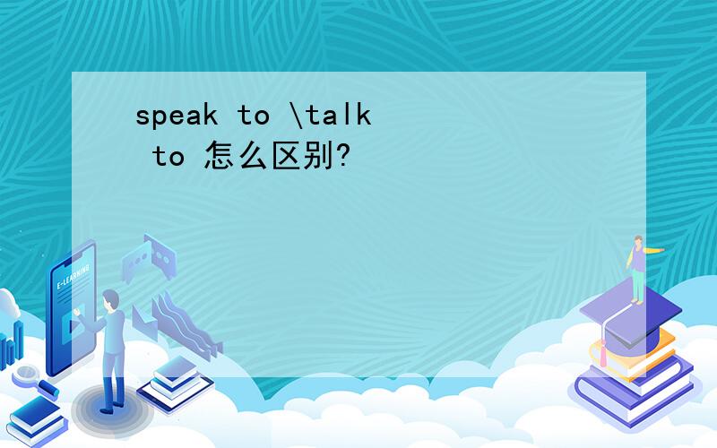 speak to \talk to 怎么区别?