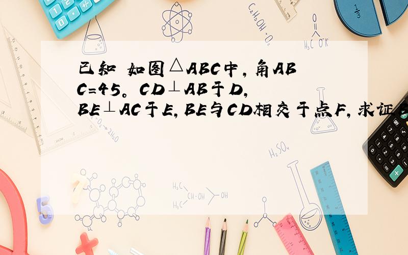 已知 如图△ABC中,角ABC=45° CD⊥AB于D,BE⊥AC于E,BE与CD相交于点F,求证BF=AC