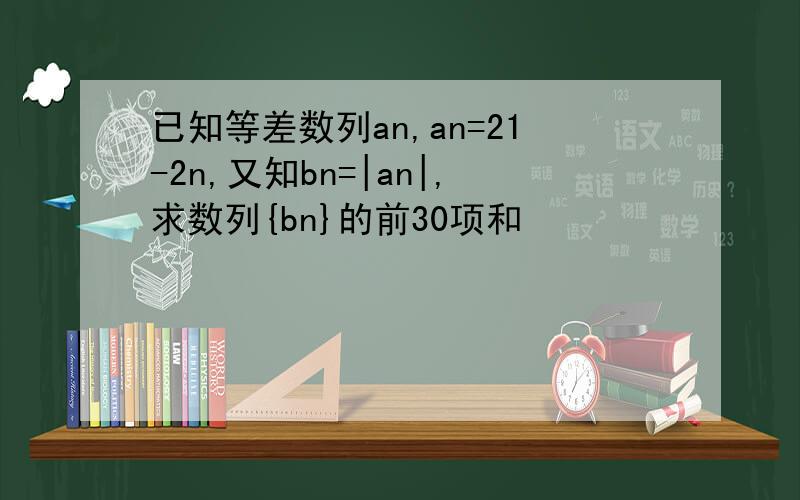 已知等差数列an,an=21-2n,又知bn=|an|,求数列{bn}的前30项和