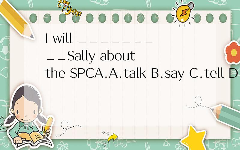 I will _________Sally about the SPCA.A.talk B.say C.tell D.speak