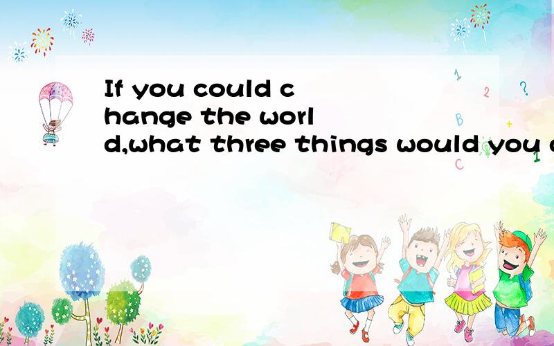 If you could change the world,what three things would you do and why?