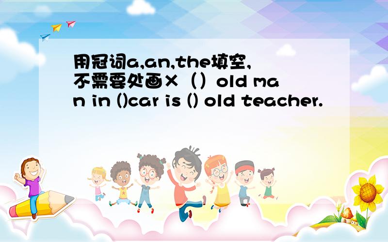 用冠词a,an,the填空,不需要处画×（）old man in ()car is () old teacher.
