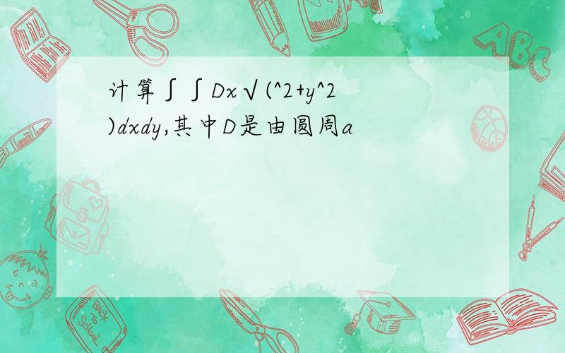 计算∫∫Dx√(^2+y^2)dxdy,其中D是由圆周a