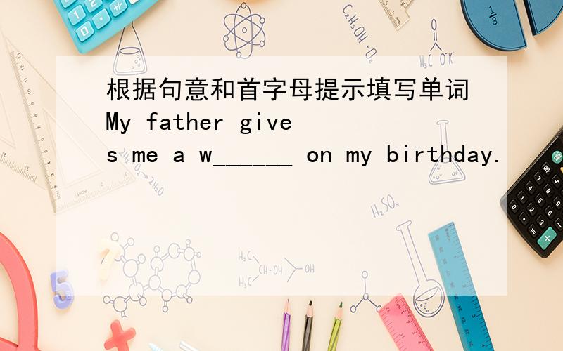 根据句意和首字母提示填写单词My father gives me a w______ on my birthday.