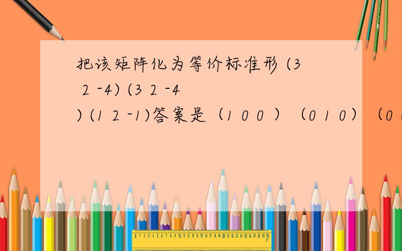 把该矩阵化为等价标准形 (3 2 -4) (3 2 -4) (1 2 -1)答案是（1 0 0 ）（0 1 0）（0 0
