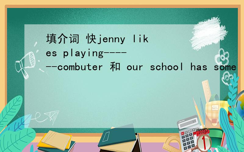 填介词 快jenny likes playing------combuter 和 our school has some interesting and fun things------our students this term