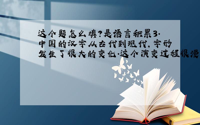 这个题怎么填?是语言积累3．中国的汉字从古代到现代,字形发生了很大的变化.这个演变过程很漫长,从（　　）——（ ）——（ ）——（ ）——（ ）——（ ）——（ ）,经过了3000多年.