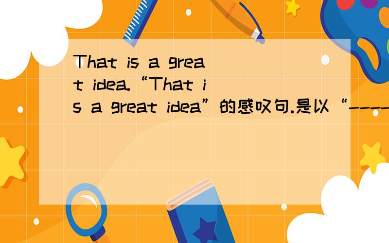 That is a great idea.“That is a great idea”的感叹句.是以“---- ----- ----- ----- thet is！”来做（-----表示要填的部分）