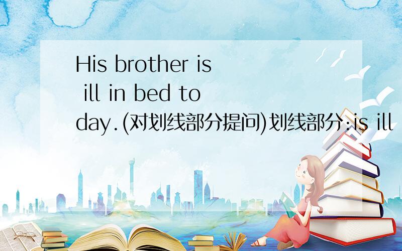 His brother is ill in bed today.(对划线部分提问)划线部分:is ill in bed ( ) ( ) his brother today?