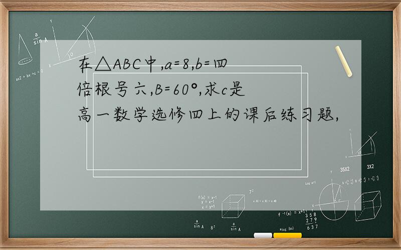在△ABC中,a=8,b=四倍根号六,B=60°,求c是高一数学选修四上的课后练习题,