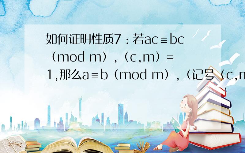 如何证明性质7：若ac≡bc（mod m）,（c,m）=1,那么a≡b（mod m）,（记号（c,m）表示c与m的最大公约数性质7：若ac≡bc（mod m）,（c,m）=1,那么a≡b（mod m）,（记号（c,m）表示c与m的最大公约数）,如何