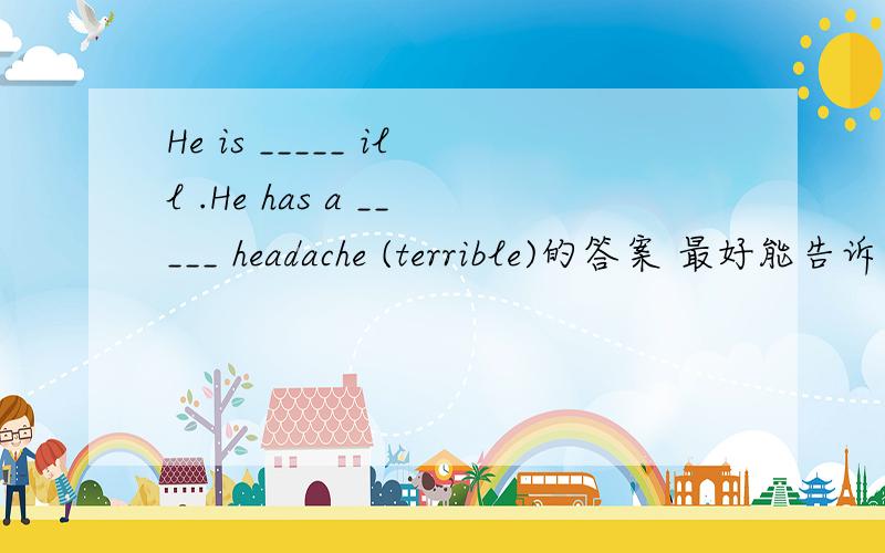 He is _____ ill .He has a _____ headache (terrible)的答案 最好能告诉为什么1.I‘m ____(real) hard -working these days2.He is _____ ill .He has a _____ headache (terrible)3.You need to have a good rest before ______ (take) a big exam4.We wo