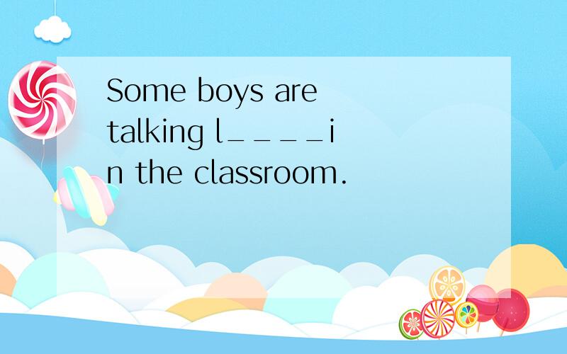 Some boys are talking l____in the classroom.
