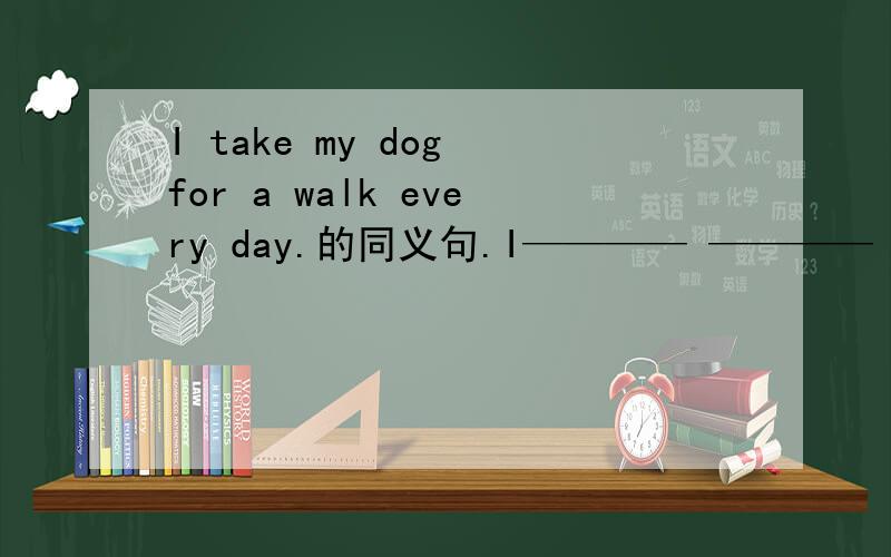 I take my dog for a walk every day.的同义句.I———— ———— ———— every day.