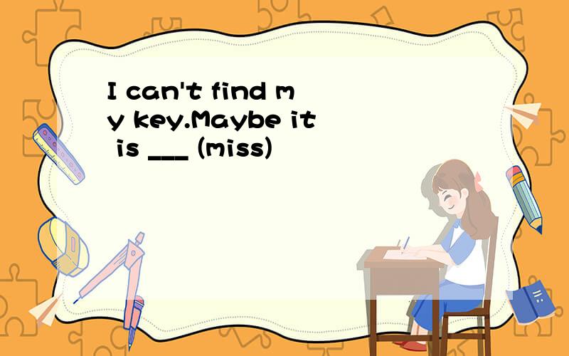 I can't find my key.Maybe it is ___ (miss)