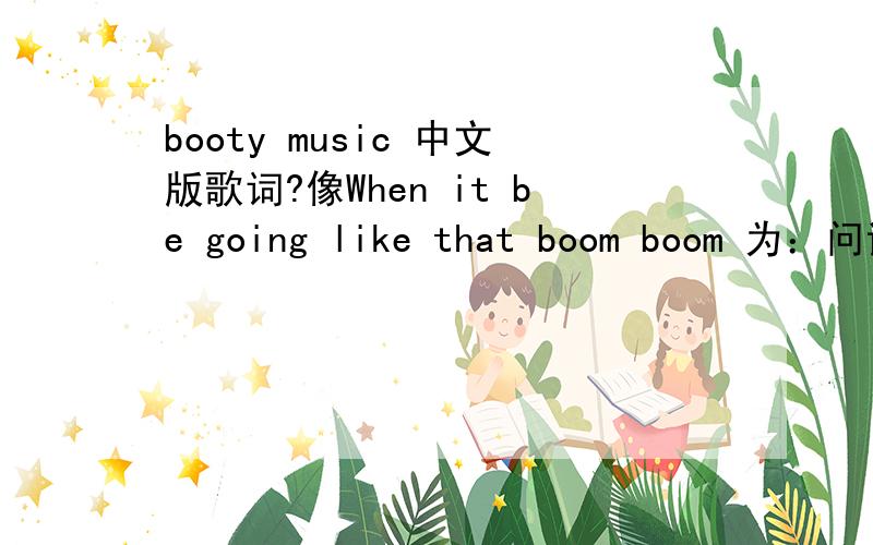 booty music 中文版歌词?像When it be going like that boom boom 为：问诶比狗来热爱碰碰,这种英语用汉语读音的