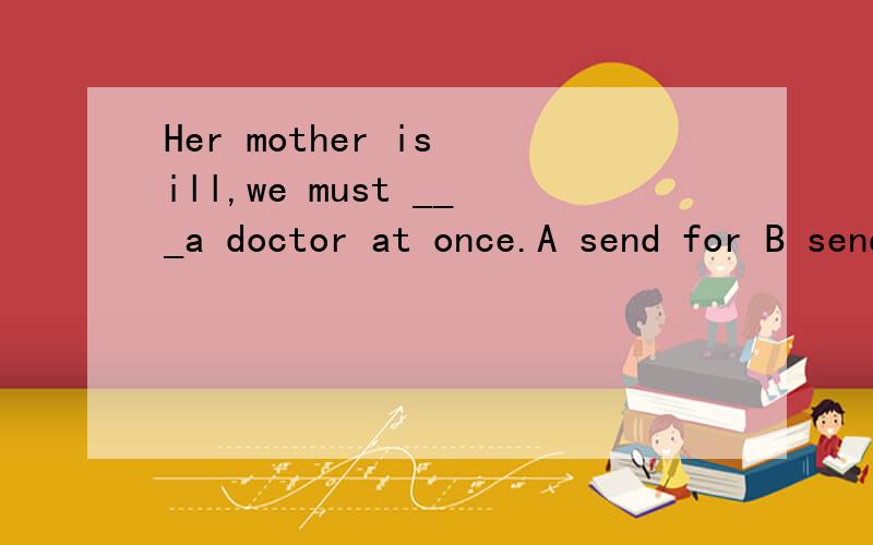 Her mother is ill,we must ___a doctor at once.A send for B send to C send up D send away