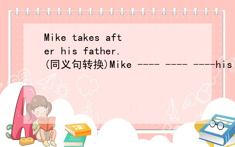 Mike takes after his father.(同义句转换)Mike ---- ---- ----his father.
