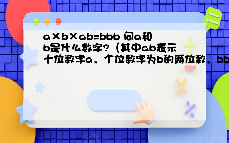 a×b×ab=bbb 问a和b是什么数字?（其中ab表示十位数字a，个位数字为b的两位数，bbb表示百位，十位，个位数字都为b的三位数） 也就是a和b分别代表一个数字，ab代表十位数，bbb代表百位，比如11