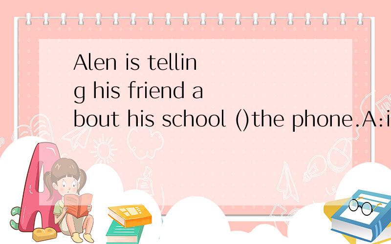 Alen is telling his friend about his school ()the phone.A:in B:on