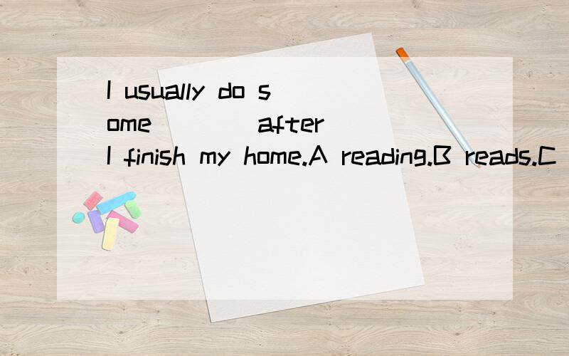 I usually do some ___ after I finish my home.A reading.B reads.C readings.D to read.