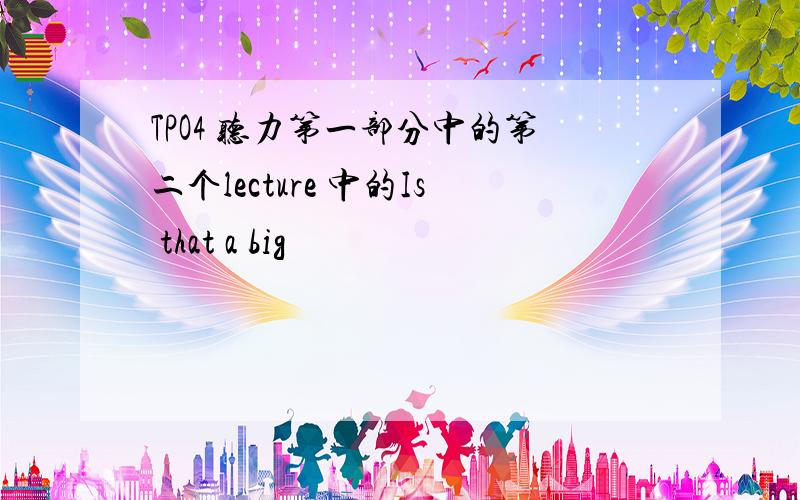 TPO4 听力第一部分中的第二个lecture 中的Is that a big