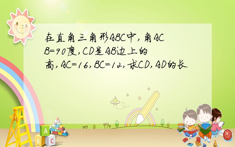 在直角三角形ABC中,角ACB=90度,CD是AB边上的高,AC=16,BC=12,求CD,AD的长