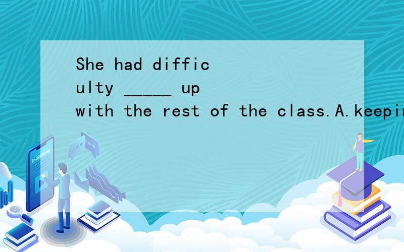She had difficulty _____ up with the rest of the class.A.keepingB.to keep C.keep D.kept