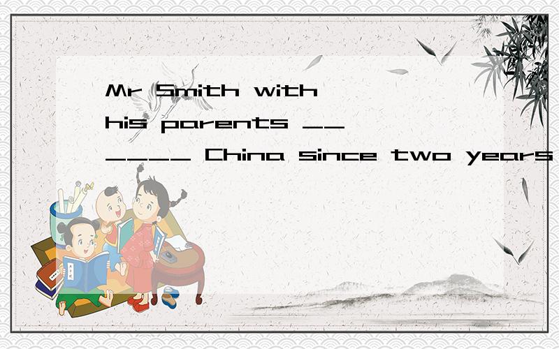 Mr Smith with his parents ______ China since two years ago.A .have been in B has been C has been to说明理由