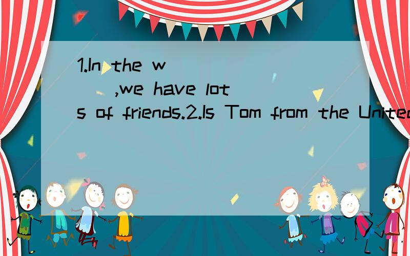 1.In the w______,we have lots of friends.2.Is Tom from the United States?（改为同义句）_______ Tom ______ from the United States?3.His sister is from Canada.（对划线部分提问）划线部分：Canada.______ his sister ______?