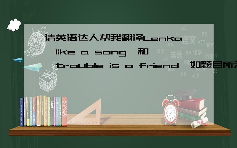 请英语达人帮我翻译Lenka《like a song》和《trouble is a friend》如题目所示~~谢谢各位了