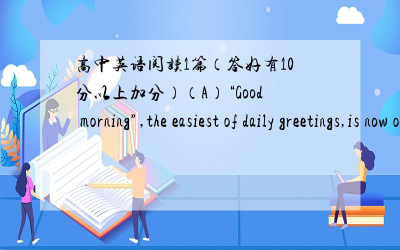 高中英语阅读1篇（答好有10分以上加分）（A）“Good morning”,the easiest of daily greetings,is now out of style.According to most manner experts,“good morning” is vanishing from our speech and taking good manners along with it.