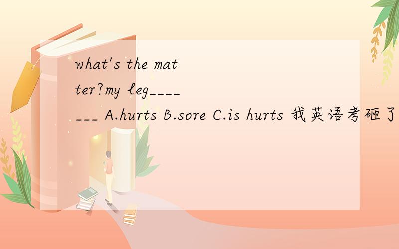 what's the matter?my leg_______ A.hurts B.sore C.is hurts 我英语考砸了!please!