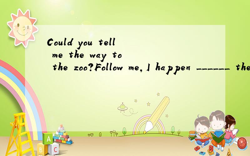 Could you tell me the way to the zoo?Follow me,I happen ______ there,too.A.to be going B.to g