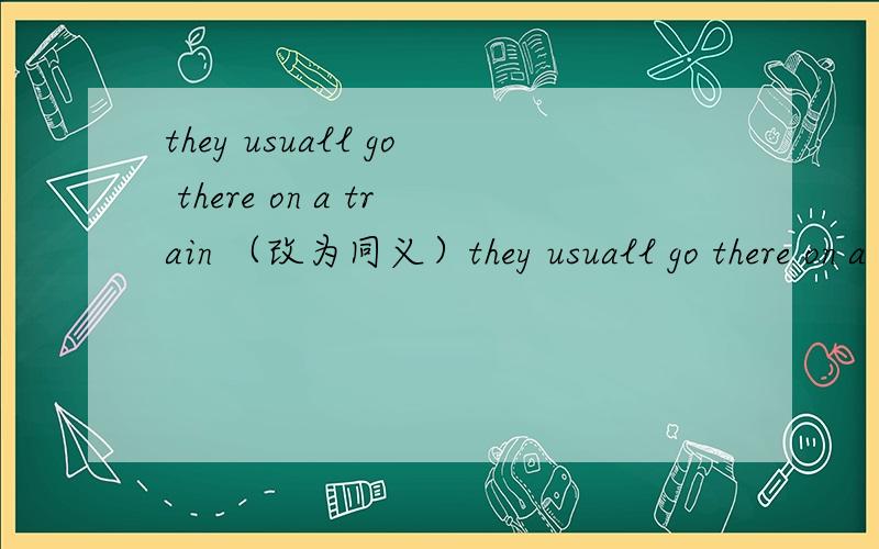they usuall go there on a train （改为同义）they usuall go there on a train （改为同义句）they usually －a train －－there