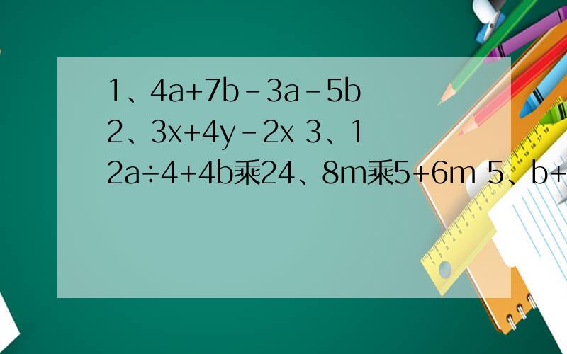 1、4a+7b-3a-5b 2、3x+4y-2x 3、12a÷4+4b乘24、8m乘5+6m 5、b+b-（m+m） 6、b+b-m+m 7、ab-b+b